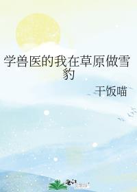 学兽医的我在草原做雪豹 作者干饭喵免费阅读
