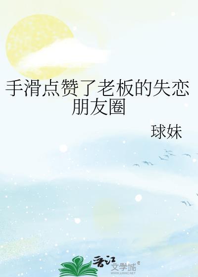 手滑点赞了老板的失恋朋友圈类别言情作者 球妹